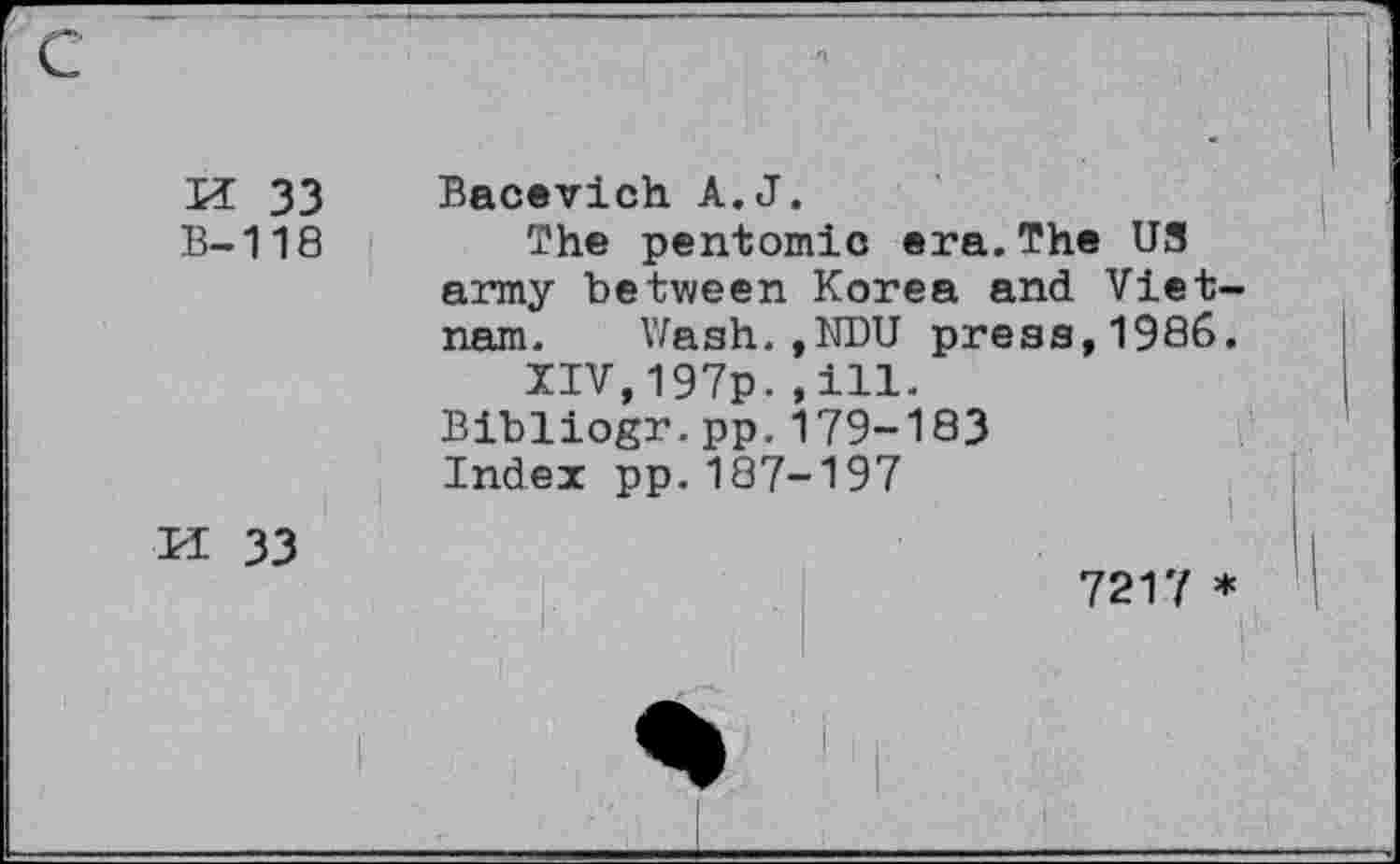 ﻿K 33
B-118
M 33
Bacevich A.J.
The pentomic era.The U3 army between Korea and Vietnam. Wash.,NDU press,1986.
XIV,197p..ill.
Bibliogr.pp.179-183
Index pp.187-197
i
7217 *